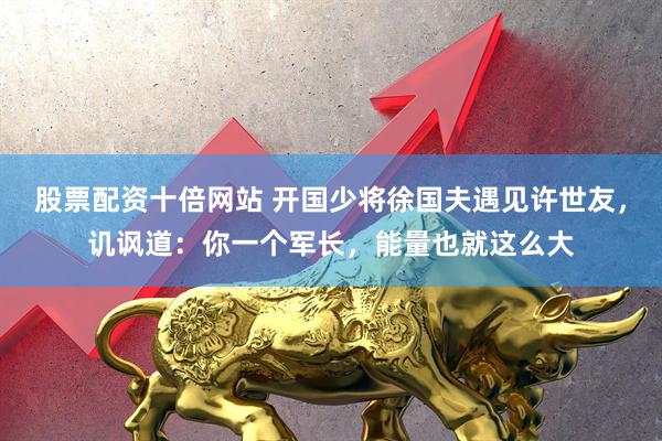 股票配资十倍网站 开国少将徐国夫遇见许世友，讥讽道：你一个军长，能量也就这么大
