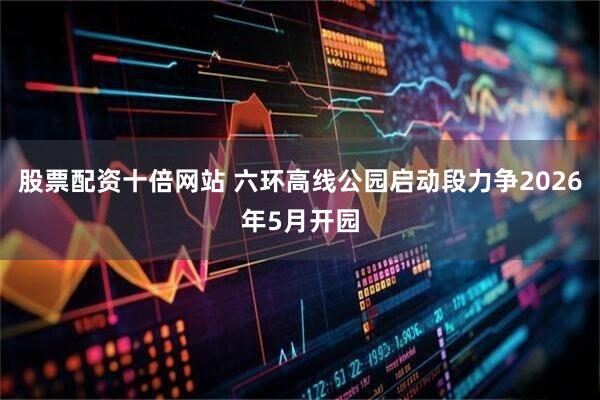 股票配资十倍网站 六环高线公园启动段力争2026年5月开园