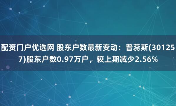 配资门户优选网 股东户数最新变动：普蕊斯(301257)股东户数0.97万户，较上期减少2.56%