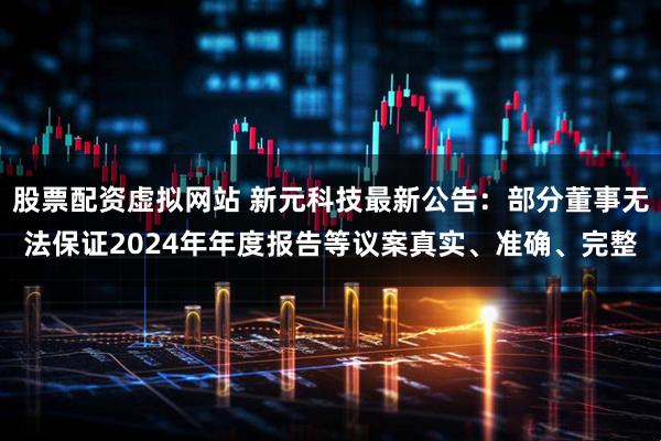 股票配资虚拟网站 新元科技最新公告：部分董事无法保证2024年年度报告等议案真实、准确、完整