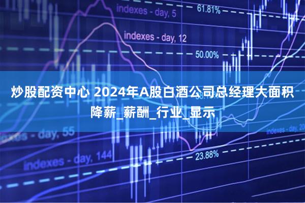 炒股配资中心 2024年A股白酒公司总经理大面积降薪_薪酬_行业_显示