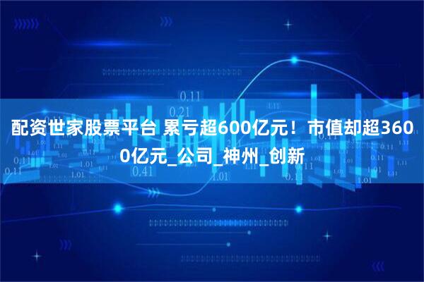 配资世家股票平台 累亏超600亿元！市值却超3600亿元_公司_神州_创新