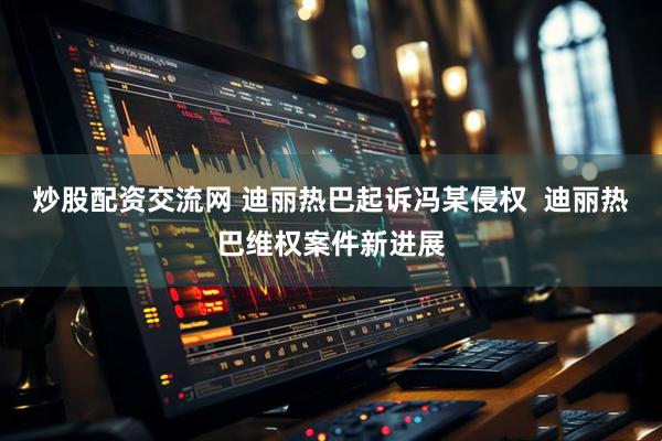 炒股配资交流网 迪丽热巴起诉冯某侵权  迪丽热巴维权案件新进展