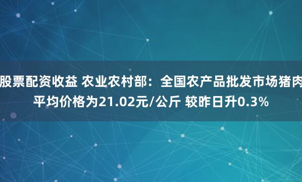 股票配资收益 农业农村部：全国农产品批发市场猪肉平均价格为21.02元/公斤 较昨日升0.3%