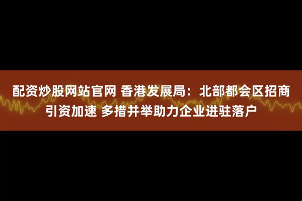 配资炒股网站官网 香港发展局：北部都会区招商引资加速 多措并举助力企业进驻落户