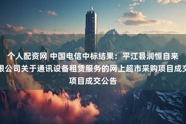 个人配资网 中国电信中标结果：平江县润恒自来水有限公司关于通讯设备租赁服务的网上超市采购项目成交公告