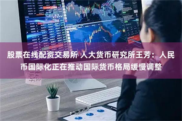 股票在线配资交易所 人大货币研究所王芳：人民币国际化正在推动国际货币格局缓慢调整