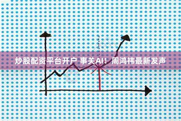 炒股配资平台开户 事关AI！周鸿祎最新发声