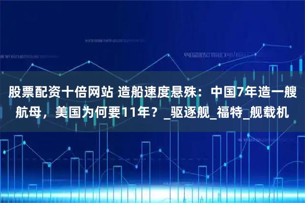 股票配资十倍网站 造船速度悬殊：中国7年造一艘航母，美国为何要11年？_驱逐舰_福特_舰载机