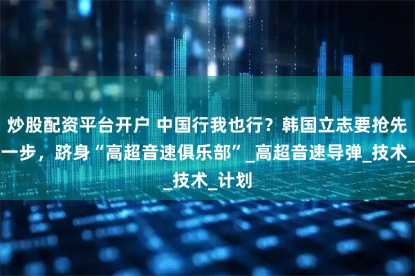 炒股配资平台开户 中国行我也行？韩国立志要抢先美国一步，跻身“高超音速俱乐部”_高超音速导弹_技术_计划