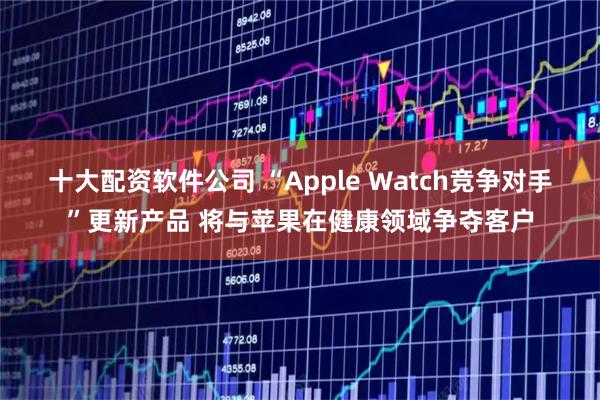 十大配资软件公司 “Apple Watch竞争对手”更新产品 将与苹果在健康领域争夺客户