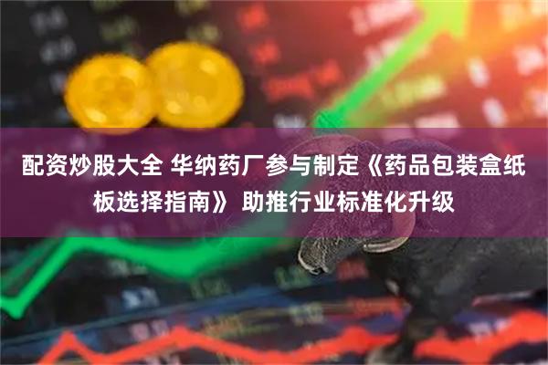 配资炒股大全 华纳药厂参与制定《药品包装盒纸板选择指南》 助推行业标准化升级