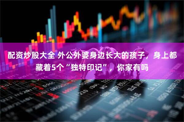 配资炒股大全 外公外婆身边长大的孩子，身上都藏着5个“独特印记”，你家有吗