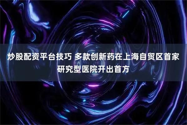 炒股配资平台技巧 多款创新药在上海自贸区首家研究型医院开出首方