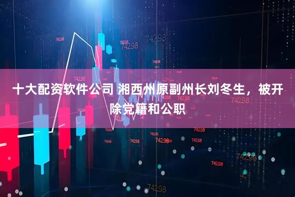 十大配资软件公司 湘西州原副州长刘冬生，被开除党籍和公职