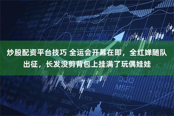 炒股配资平台技巧 全运会开幕在即，全红婵随队出征，长发没剪背包上挂满了玩偶娃娃