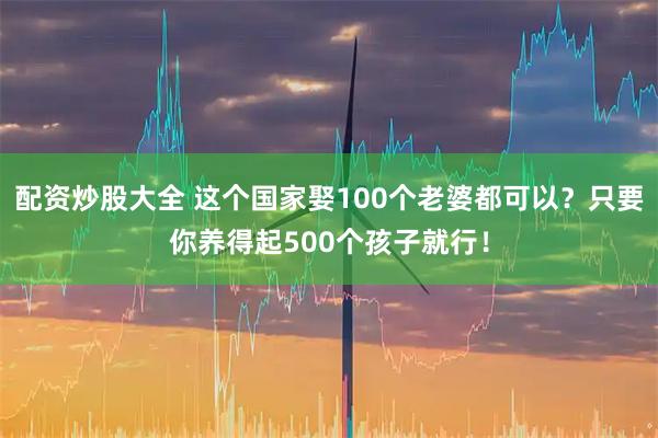 配资炒股大全 这个国家娶100个老婆都可以？只要你养得起500个孩子就行！
