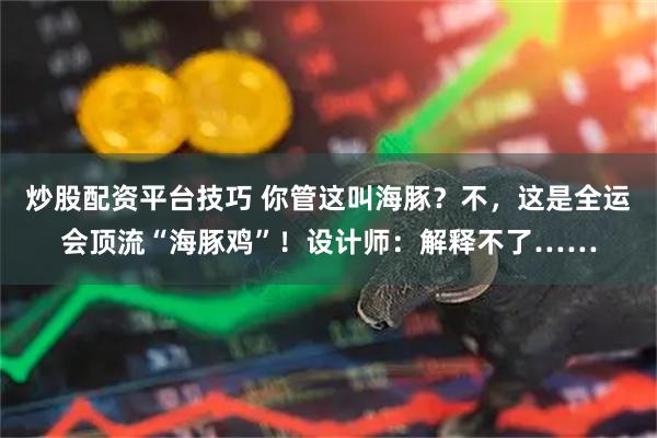 炒股配资平台技巧 你管这叫海豚？不，这是全运会顶流“海豚鸡”！设计师：解释不了……