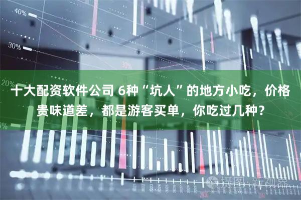十大配资软件公司 6种“坑人”的地方小吃，价格贵味道差，都是游客买单，你吃过几种？