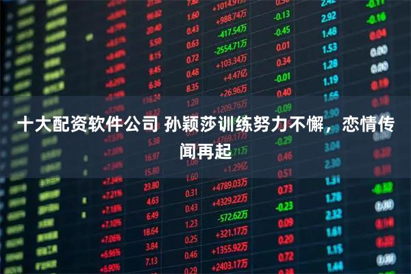十大配资软件公司 孙颖莎训练努力不懈，恋情传闻再起