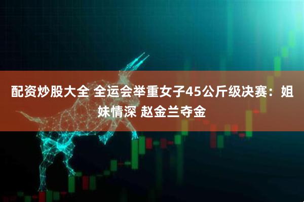 配资炒股大全 全运会举重女子45公斤级决赛：姐妹情深 赵金兰夺金