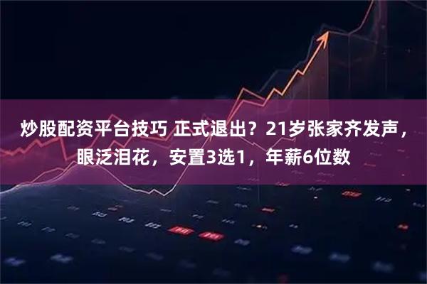 炒股配资平台技巧 正式退出？21岁张家齐发声，眼泛泪花，安置3选1，年薪6位数