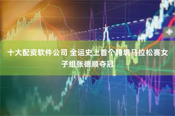 十大配资软件公司 全运史上首个跨境马拉松赛女子组张德顺夺冠