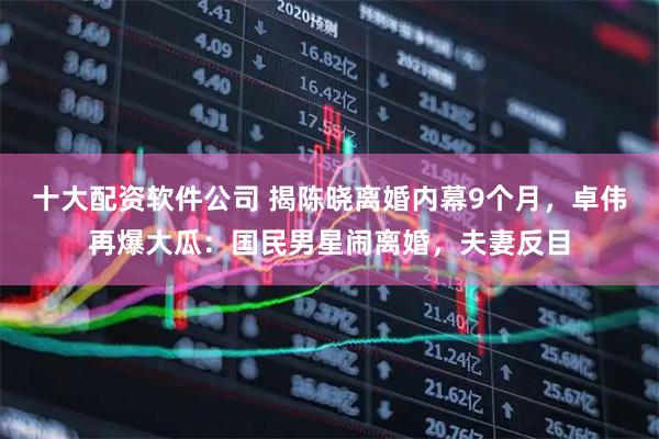 十大配资软件公司 揭陈晓离婚内幕9个月，卓伟再爆大瓜：国民男星闹离婚，夫妻反目