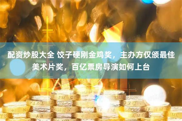 配资炒股大全 饺子硬刚金鸡奖，主办方仅颁最佳美术片奖，百亿票房导演如何上台
