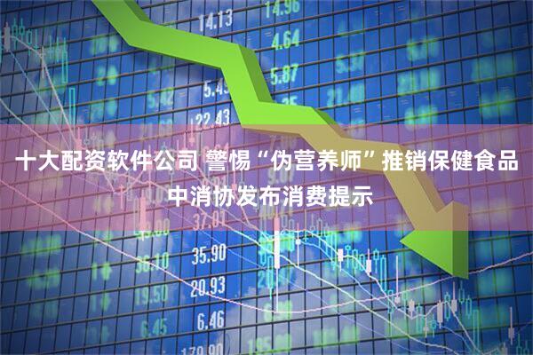 十大配资软件公司 警惕“伪营养师”推销保健食品 中消协发布消费提示