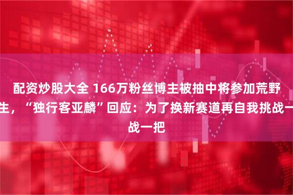 配资炒股大全 166万粉丝博主被抽中将参加荒野求生，“独行客亚麟”回应：为了换新赛道再自我挑战一把