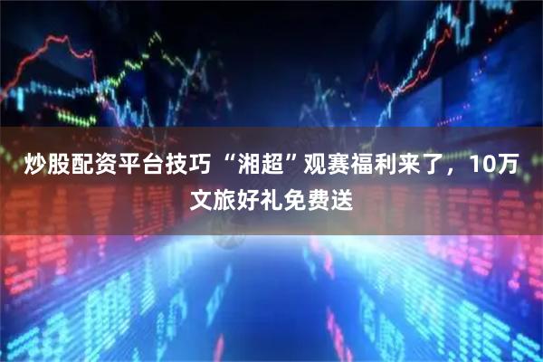 炒股配资平台技巧 “湘超”观赛福利来了，10万文旅好礼免费送