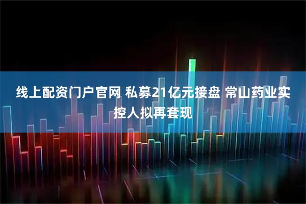 线上配资门户官网 私募21亿元接盘 常山药业实控人拟再套现