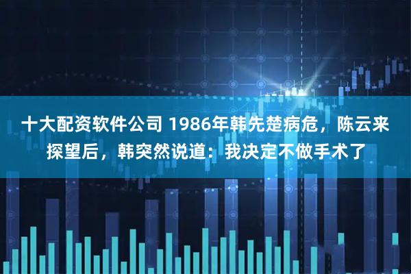 十大配资软件公司 1986年韩先楚病危，陈云来探望后，韩突然说道：我决定不做手术了
