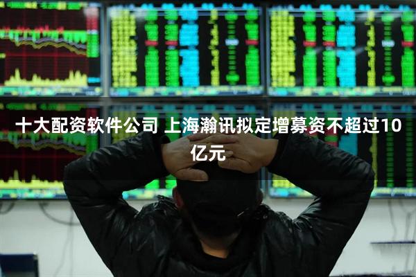 十大配资软件公司 上海瀚讯拟定增募资不超过10亿元