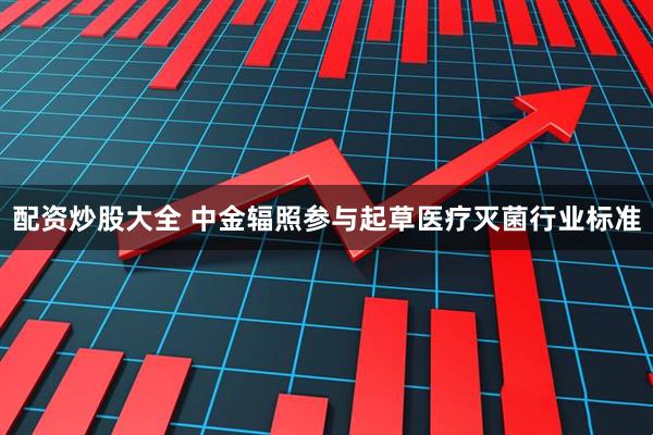 配资炒股大全 中金辐照参与起草医疗灭菌行业标准