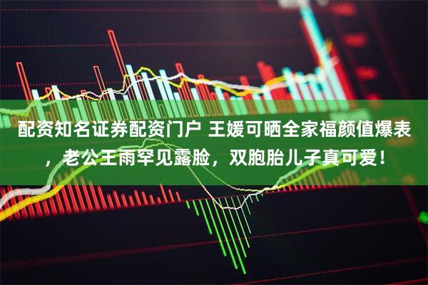 配资知名证券配资门户 王媛可晒全家福颜值爆表，老公王雨罕见露脸，双胞胎儿子真可爱！