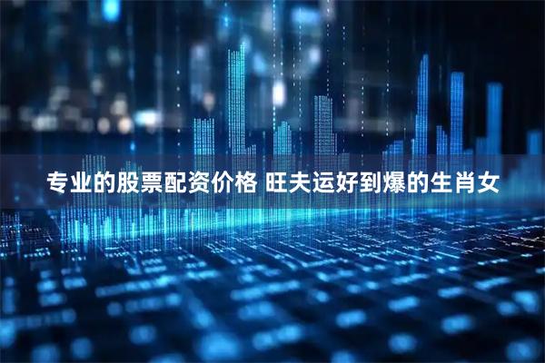 专业的股票配资价格 旺夫运好到爆的生肖女