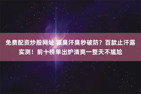免费配资炒股网址 狐臭汗臭秒破防？百款止汗露实测！前十榜单出炉清爽一整天不尴尬
