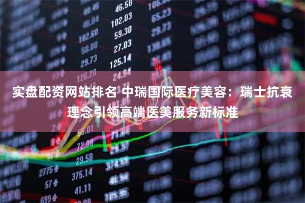 实盘配资网站排名 中瑞国际医疗美容：瑞士抗衰理念引领高端医美服务新标准