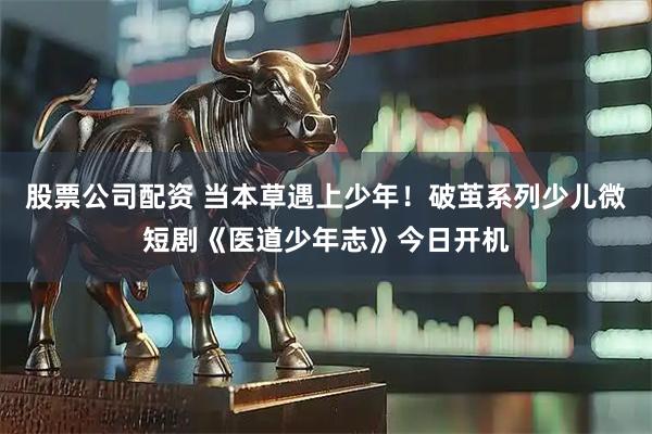 股票公司配资 当本草遇上少年！破茧系列少儿微短剧《医道少年志》今日开机