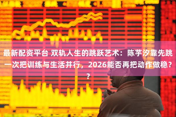 最新配资平台 双轨人生的跳跃艺术：陈芋汐靠先跳一次把训练与生活并行，2026能否再把动作做稳？
