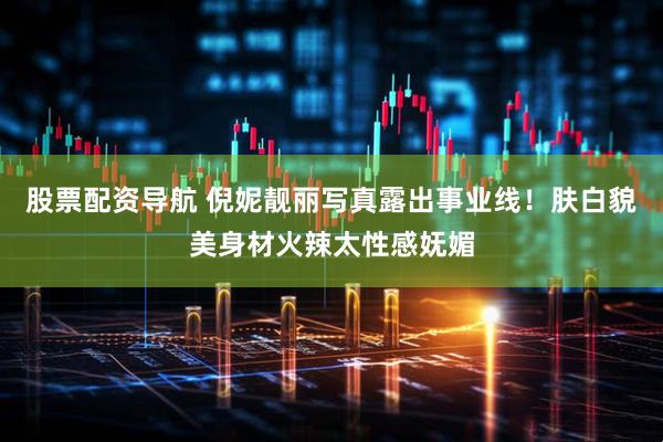 股票配资导航 倪妮靓丽写真露出事业线！肤白貌美身材火辣太性感妩媚