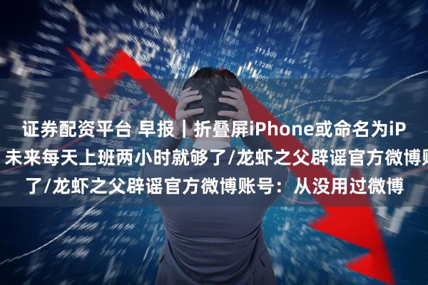证券配资平台 早报｜折叠屏iPhone或命名为iPhone Ultra/雷军：未来每天上班两小时就够了/龙虾之父辟谣官方微博账号：从没用过微博