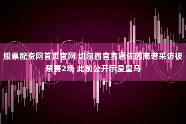 股票配资网首页官网 切尔西官宣恩佐因离谱采访被禁赛2场 此前公开示爱皇马