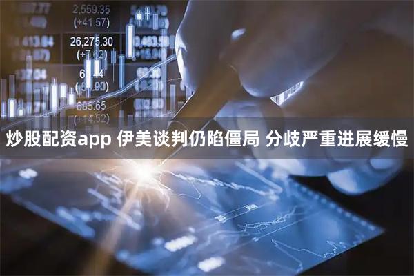炒股配资app 伊美谈判仍陷僵局 分歧严重进展缓慢