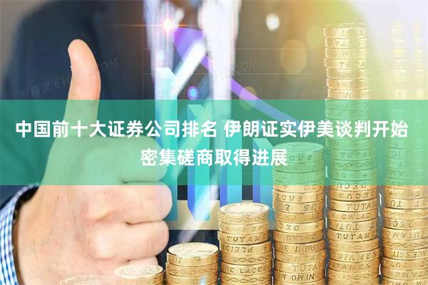 中国前十大证券公司排名 伊朗证实伊美谈判开始 密集磋商取得进展