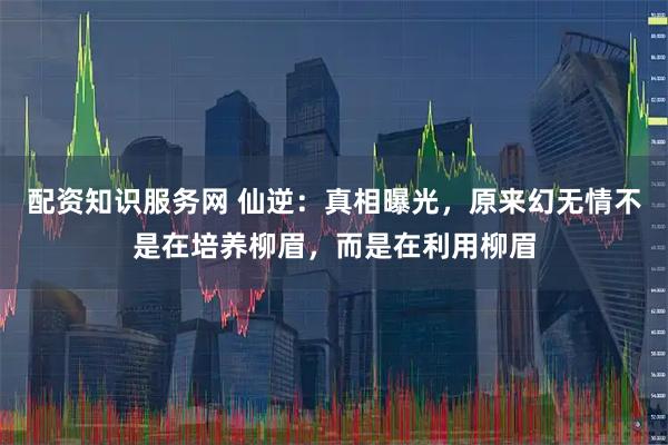 配资知识服务网 仙逆：真相曝光，原来幻无情不是在培养柳眉，而是在利用柳眉
