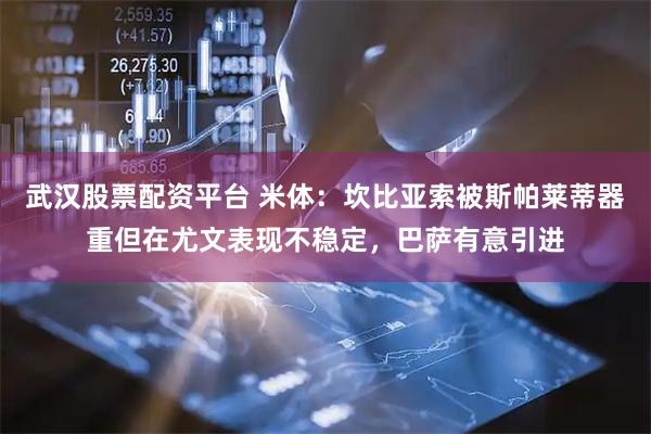 武汉股票配资平台 米体：坎比亚索被斯帕莱蒂器重但在尤文表现不稳定，巴萨有意引进