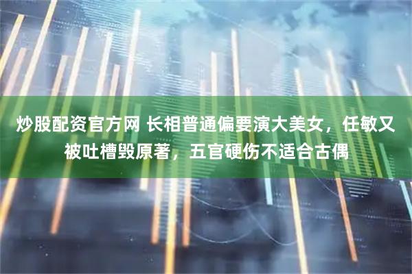 炒股配资官方网 长相普通偏要演大美女，任敏又被吐槽毁原著，五官硬伤不适合古偶